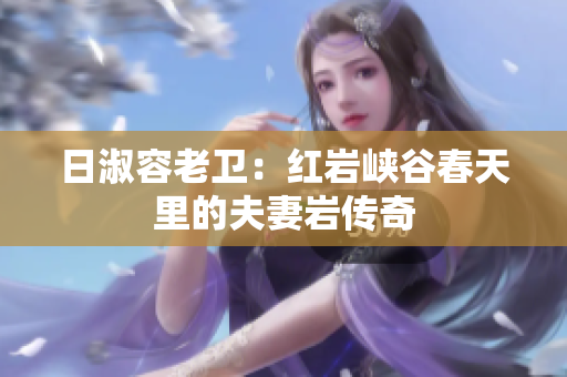 日淑容老卫：红岩峡谷春天里的夫妻岩传奇