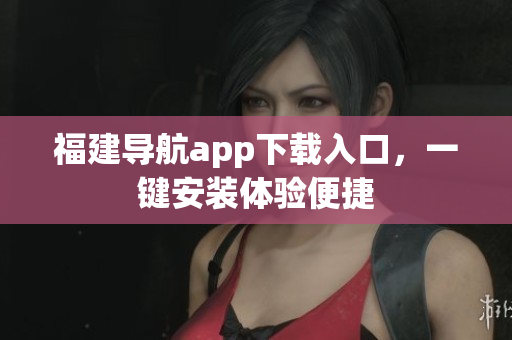 福建导航app下载入口，一键安装体验便捷