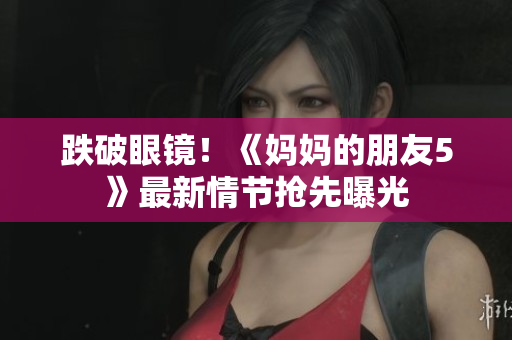 跌破眼镜！《妈妈的朋友5》最新情节抢先曝光