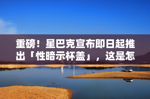 重磅！星巴克宣布即日起推出「性暗示杯盖」，这是怎么回事！？