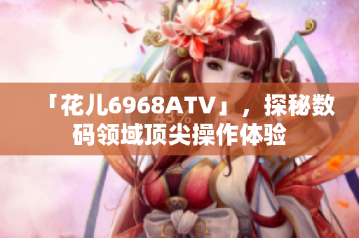 「花儿6968ATV」，探秘数码领域顶尖操作体验