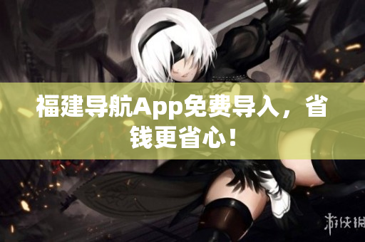 福建导航App免费导入，省钱更省心！