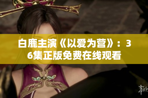 白鹿主演《以爱为营》：36集正版免费在线观看