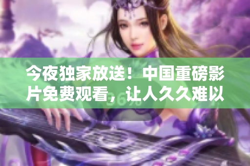 今夜独家放送！中国重磅影片免费观看，让人久久难以入眠！