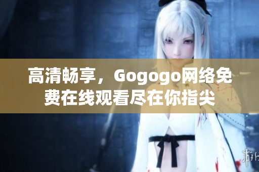 高清畅享，Gogogo网络免费在线观看尽在你指尖