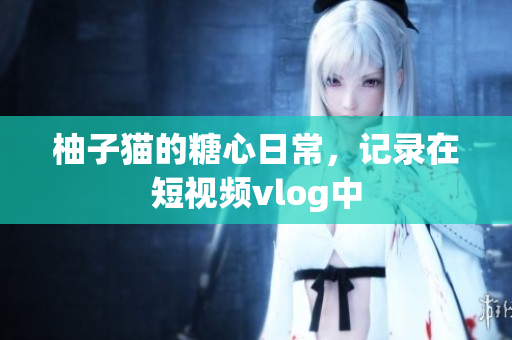柚子猫的糖心日常，记录在短视频vlog中