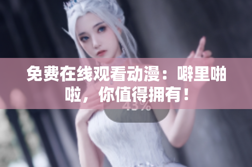 免费在线观看动漫：噼里啪啦，你值得拥有！