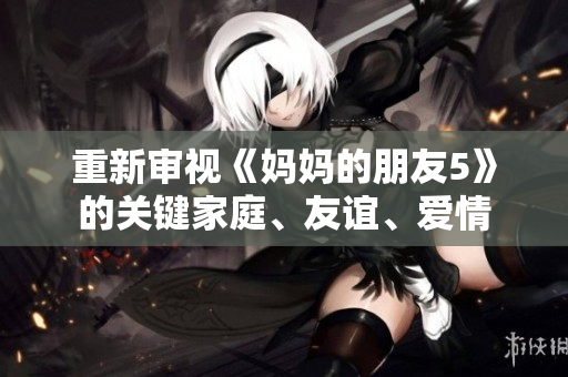 重新审视《妈妈的朋友5》的关键家庭、友谊、爱情