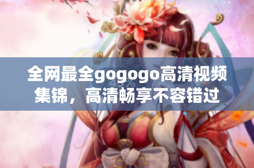 全网最全gogogo高清视频集锦，高清畅享不容错过
