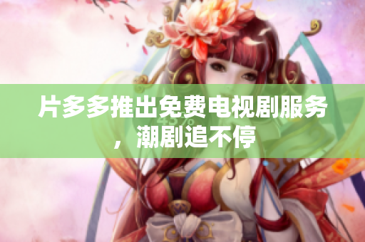 片多多推出免费电视剧服务，潮剧追不停