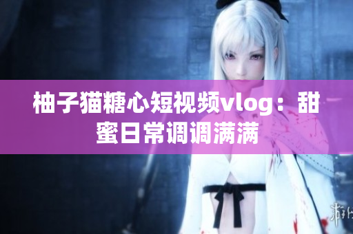 柚子猫糖心短视频vlog：甜蜜日常调调满满