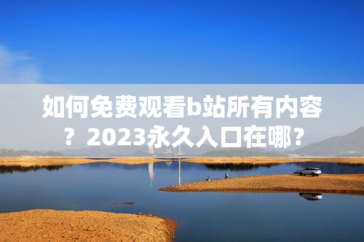如何免费观看b站所有内容？2023永久入口在哪？