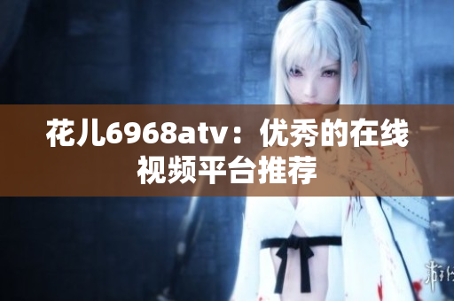 花儿6968atv：优秀的在线视频平台推荐
