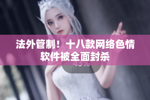 法外管制！十八款网络色情软件被全面封杀