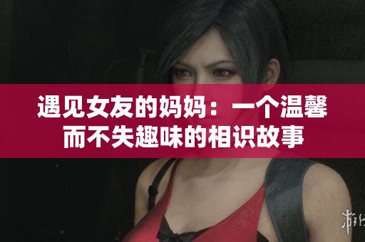 遇见女友的妈妈：一个温馨而不失趣味的相识故事