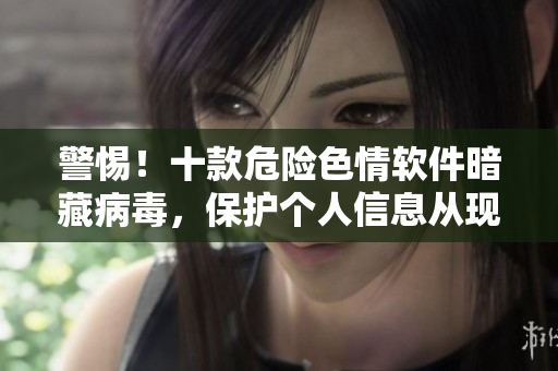 警惕！十款危险色情软件暗藏病毒，保护个人信息从现在开始
