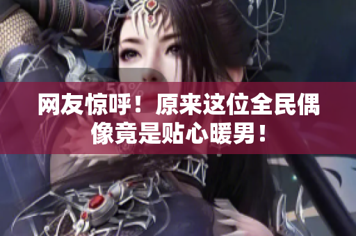 网友惊呼！原来这位全民偶像竟是贴心暖男！