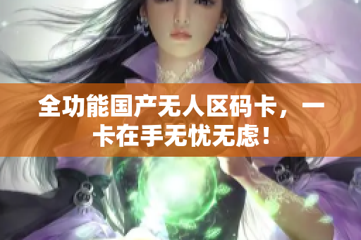 全功能国产无人区码卡，一卡在手无忧无虑！