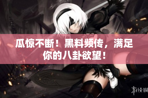 瓜惊不断！黑料频传，满足你的八卦欲望！