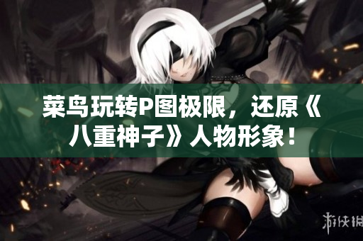 菜鸟玩转P图极限，还原《八重神子》人物形象！