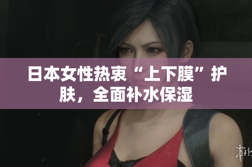 日本女性热衷“上下膜”护肤，全面补水保湿