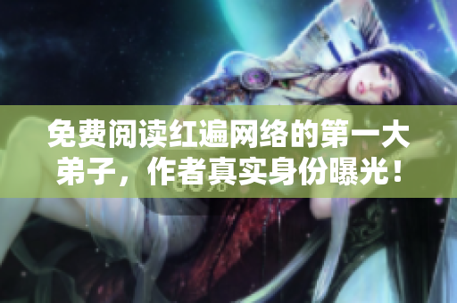 免费阅读红遍网络的第一大弟子，作者真实身份曝光！