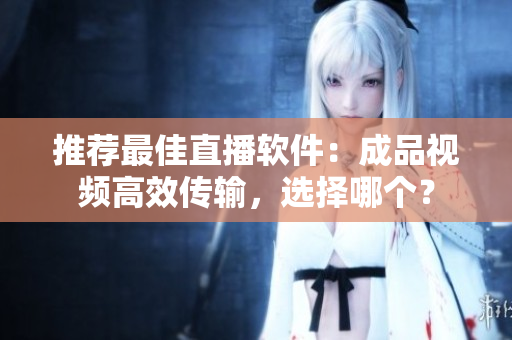 推荐最佳直播软件：成品视频高效传输，选择哪个？