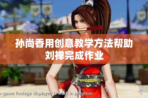 孙尚香用创意教学方法帮助刘禅完成作业