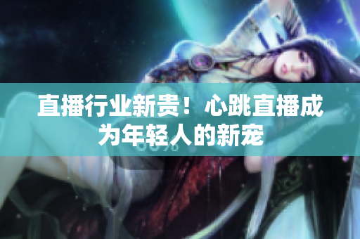 直播行业新贵！心跳直播成为年轻人的新宠
