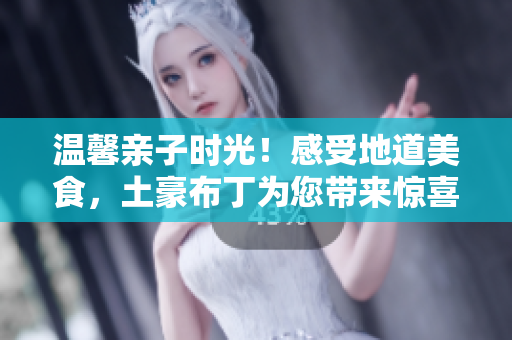 温馨亲子时光！感受地道美食，土豪布丁为您带来惊喜体验