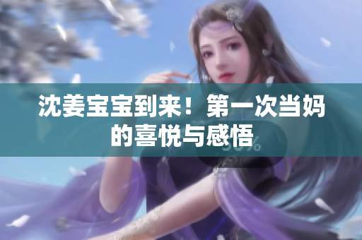 沈姜宝宝到来！第一次当妈的喜悦与感悟
