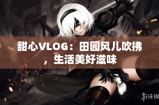 甜心VLOG：田园风儿吹拂，生活美好滋味