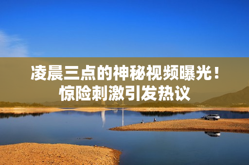 凌晨三点的神秘视频曝光！惊险刺激引发热议