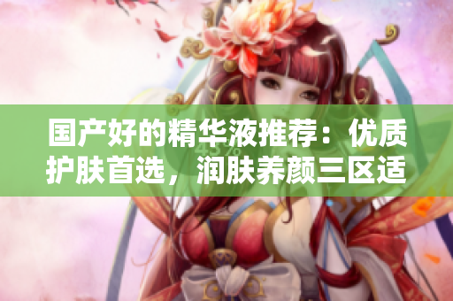 国产好的精华液推荐：优质护肤首选，润肤养颜三区适用