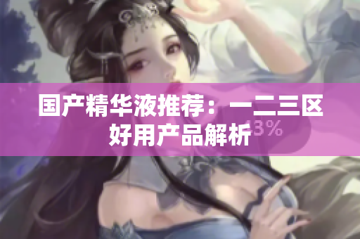 国产精华液推荐：一二三区好用产品解析