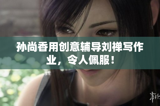 孙尚香用创意辅导刘禅写作业，令人佩服！