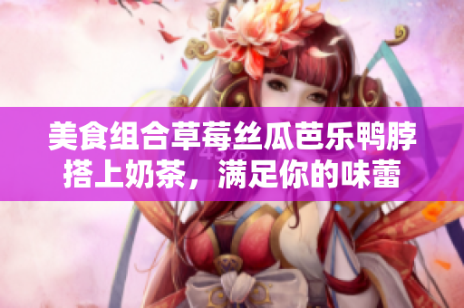 美食组合草莓丝瓜芭乐鸭脖搭上奶茶，满足你的味蕾