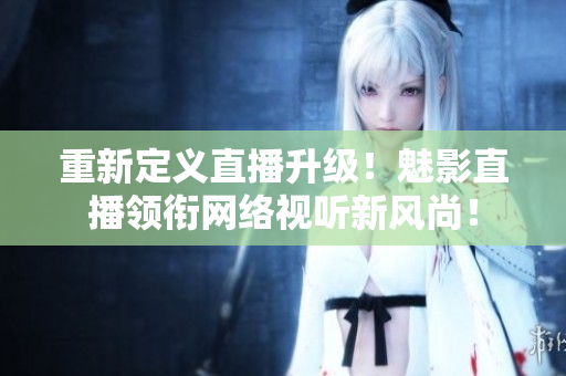 重新定义直播升级！魅影直播领衔网络视听新风尚！