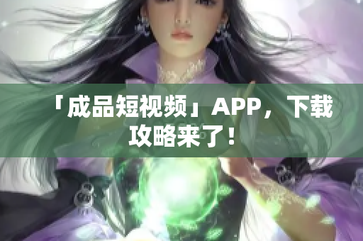 「成品短视频」APP，下载攻略来了！