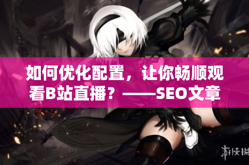 如何优化配置，让你畅顺观看B站直播？——SEO文章编辑