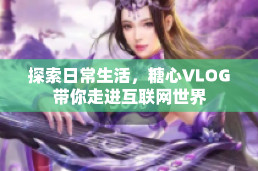 探索日常生活，糖心VLOG带你走进互联网世界