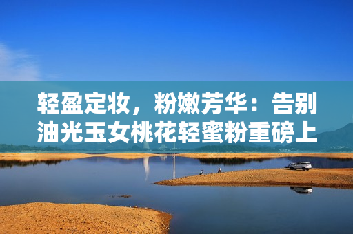 轻盈定妆，粉嫩芳华：告别油光玉女桃花轻蜜粉重磅上市