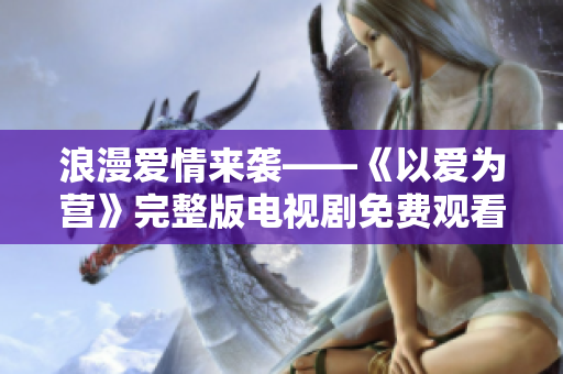 浪漫爱情来袭——《以爱为营》完整版电视剧免费观看
