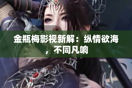 金瓶梅影视新解：纵情欲海，不同凡响