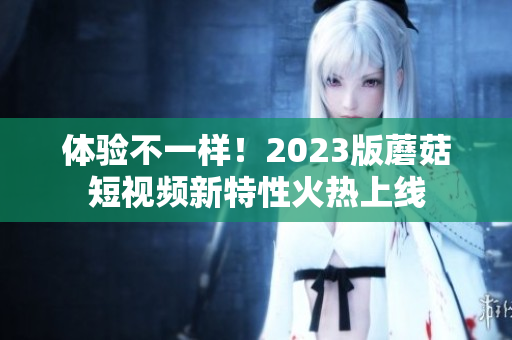 体验不一样！2023版蘑菇短视频新特性火热上线