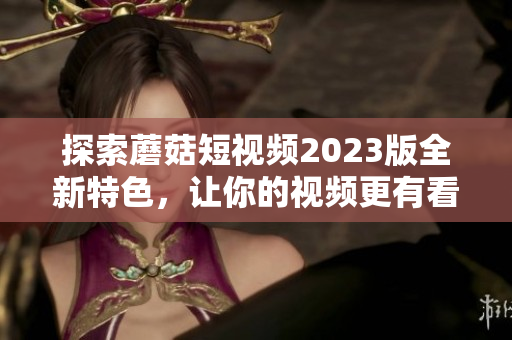 探索蘑菇短视频2023版全新特色，让你的视频更有看点！