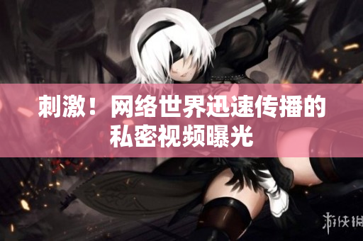 刺激！网络世界迅速传播的私密视频曝光
