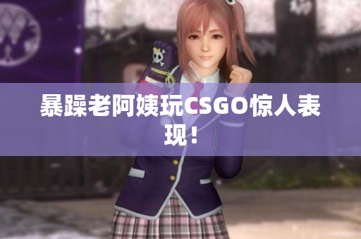 暴躁老阿姨玩CSGO惊人表现！
