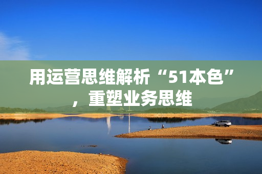 用运营思维解析“51本色”，重塑业务思维