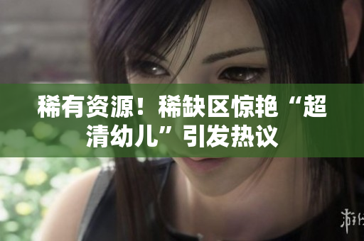 稀有资源！稀缺区惊艳“超清幼儿”引发热议